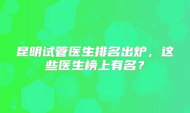 昆明试管医生排名出炉，这些医生榜上有名？