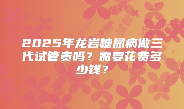 2025年龙岩糖尿病做三代试管贵吗？需要花费多少钱？