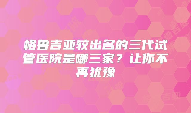 格鲁吉亚较出名的三代试管医院是哪三家？让你不再犹豫
