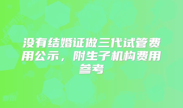 没有结婚证做三代试管费用公示，附生子机构费用参考