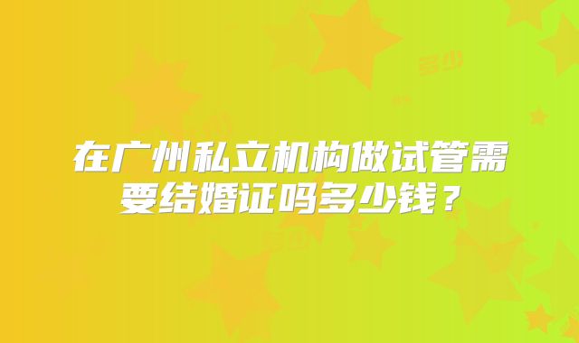 在广州私立机构做试管需要结婚证吗多少钱？