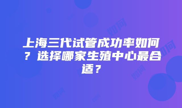 上海三代试管成功率如何？选择哪家生殖中心最合适？