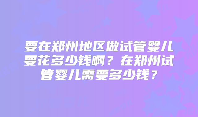 要在郑州地区做试管婴儿要花多少钱啊？在郑州试管婴儿需要多少钱？