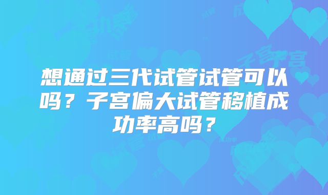 想通过三代试管试管可以吗？子宫偏大试管移植成功率高吗？