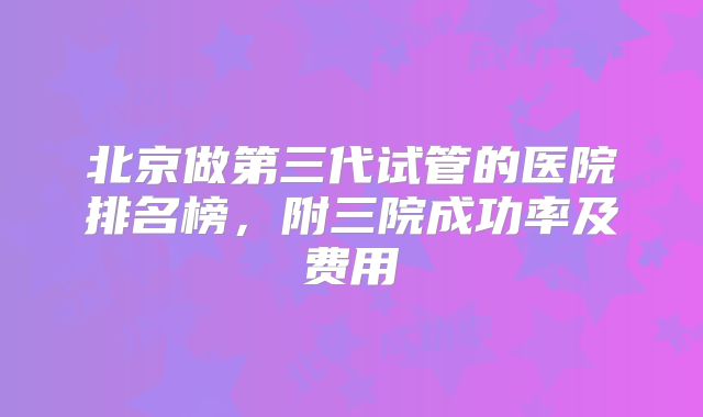 北京做第三代试管的医院排名榜，附三院成功率及费用