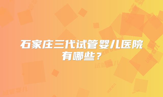 石家庄三代试管婴儿医院有哪些？