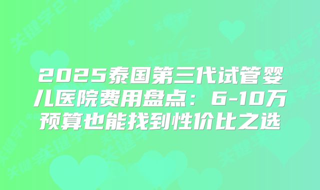 2025泰国第三代试管婴儿医院费用盘点：6-10万预算也能找到性价比之选