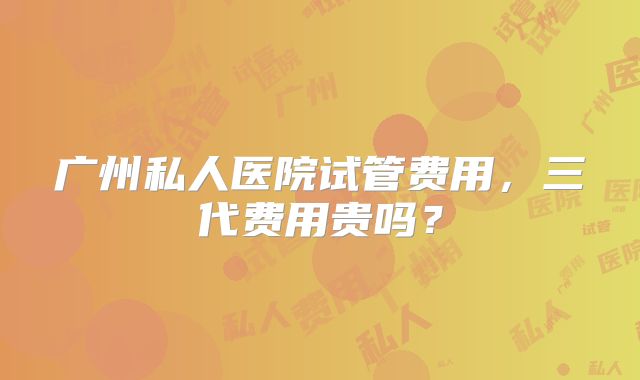 广州私人医院试管费用，三代费用贵吗？