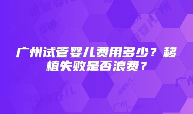 广州试管婴儿费用多少？移植失败是否浪费？