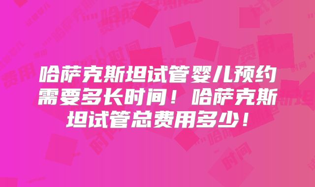 哈萨克斯坦试管婴儿预约需要多长时间！哈萨克斯坦试管总费用多少！
