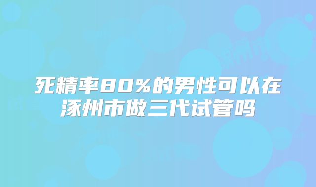 死精率80%的男性可以在涿州市做三代试管吗