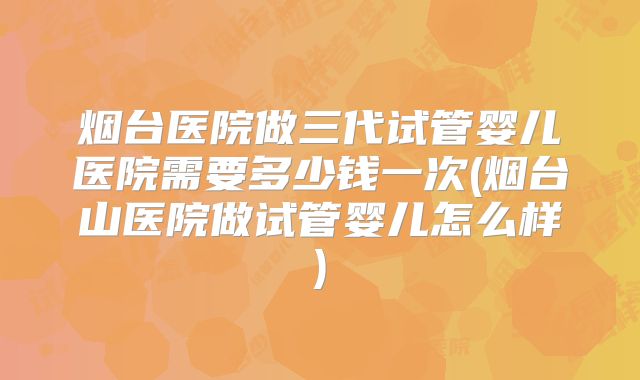 烟台医院做三代试管婴儿医院需要多少钱一次(烟台山医院做试管婴儿怎么样)