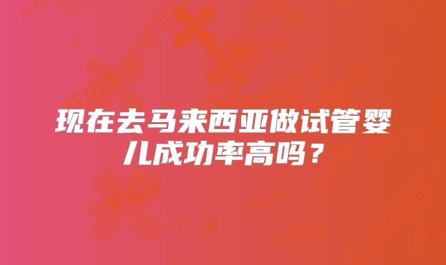 现在去马来西亚做试管婴儿成功率高吗？