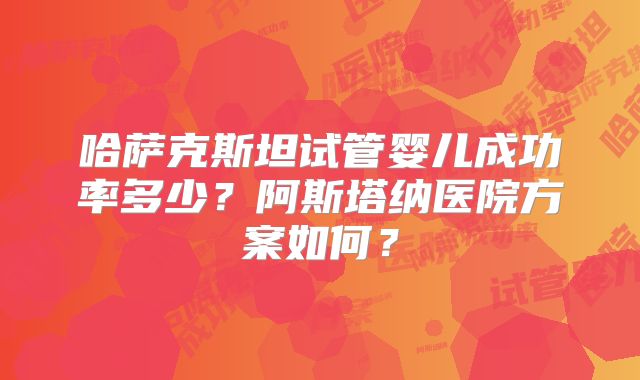 哈萨克斯坦试管婴儿成功率多少？阿斯塔纳医院方案如何？