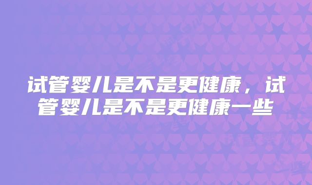 试管婴儿是不是更健康，试管婴儿是不是更健康一些