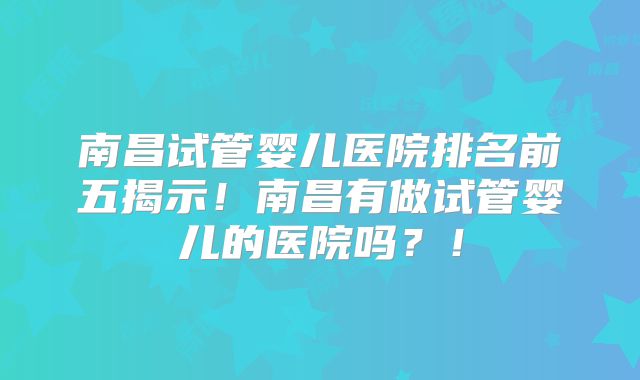 南昌试管婴儿医院排名前五揭示！南昌有做试管婴儿的医院吗？！