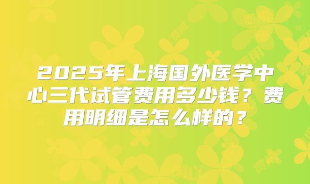 2025年上海国外医学中心三代试管费用多少钱？费用明细是怎么样的？