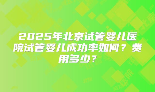 2025年北京试管婴儿医院试管婴儿成功率如何？费用多少？
