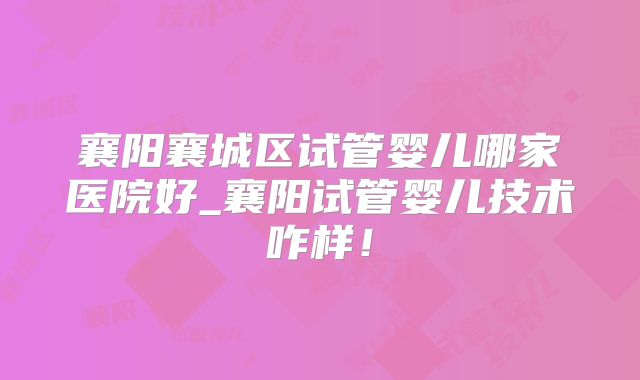 襄阳襄城区试管婴儿哪家医院好_襄阳试管婴儿技术咋样！