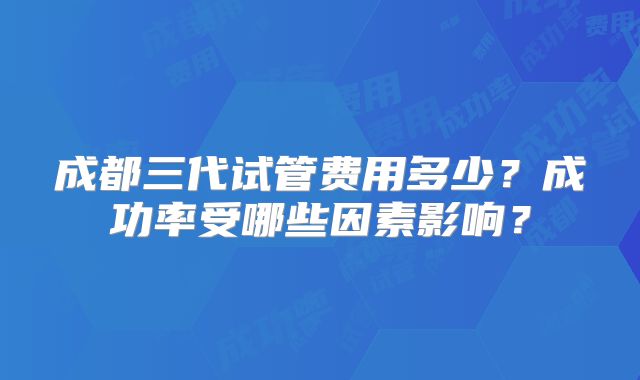 成都三代试管费用多少？成功率受哪些因素影响？