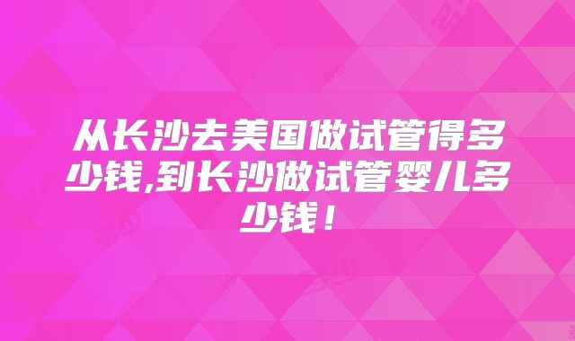 从长沙去美国做试管得多少钱,到长沙做试管婴儿多少钱!