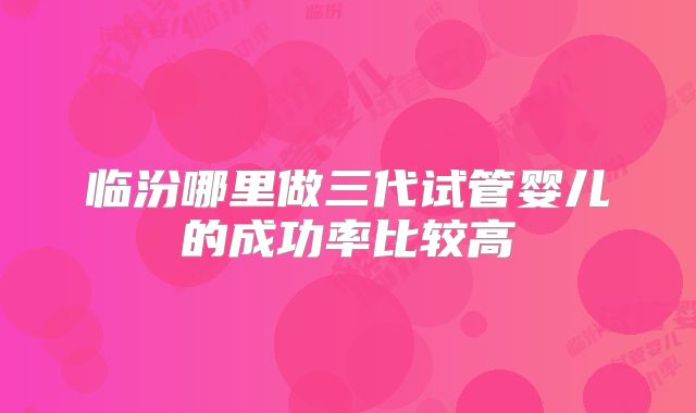 临汾哪里做三代试管婴儿的成功率比较高