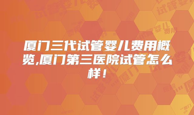 厦门三代试管婴儿费用概览,厦门第三医院试管怎么样!