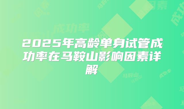 2025年高龄单身试管成功率在马鞍山影响因素详解