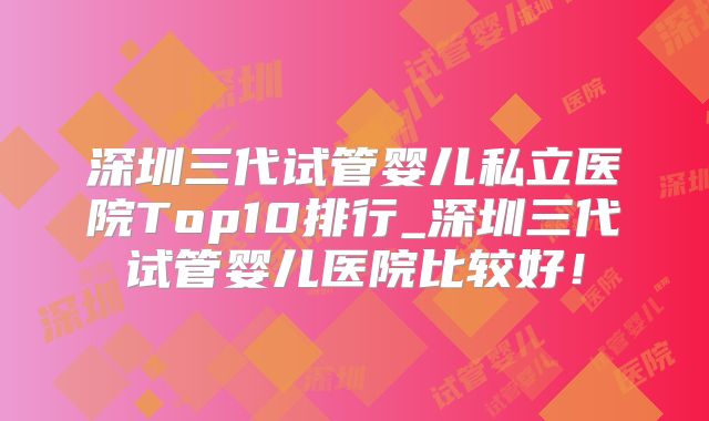 深圳三代试管婴儿私立医院Top10排行_深圳三代试管婴儿医院比较好！