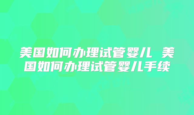 美国如何办理试管婴儿 美国如何办理试管婴儿手续