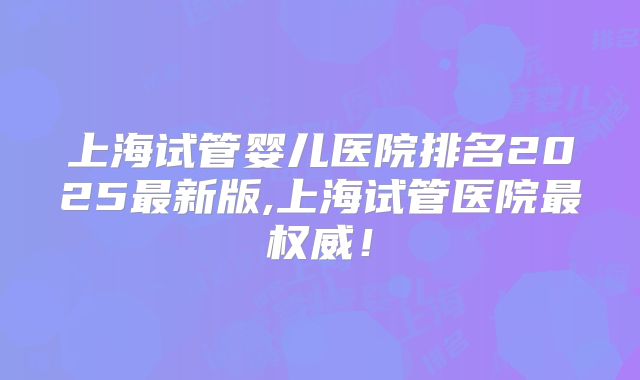 上海试管婴儿医院排名2025最新版,上海试管医院最权威!