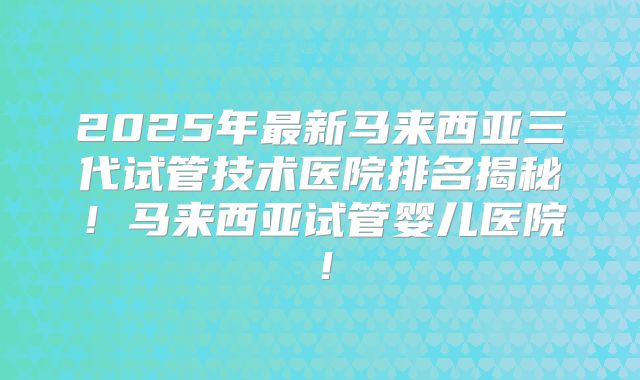 2025年最新马来西亚三代试管技术医院排名揭秘！马来西亚试管婴儿医院！