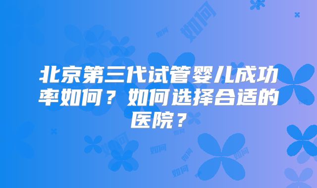 北京第三代试管婴儿成功率如何？如何选择合适的医院？