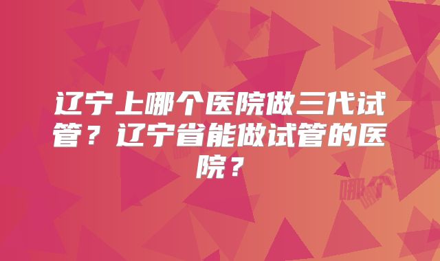 辽宁上哪个医院做三代试管？辽宁省能做试管的医院？