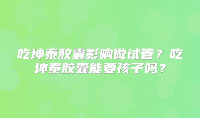 吃坤泰胶囊影响做试管？吃坤泰胶囊能要孩子吗？
