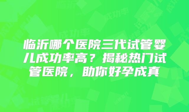临沂哪个医院三代试管婴儿成功率高？揭秘热门试管医院，助你好孕成真