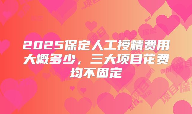 2025保定人工授精费用大概多少，三大项目花费均不固定