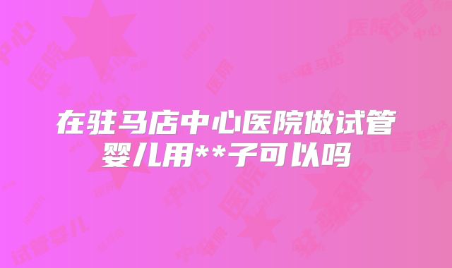 在驻马店中心医院做试管婴儿用**子可以吗