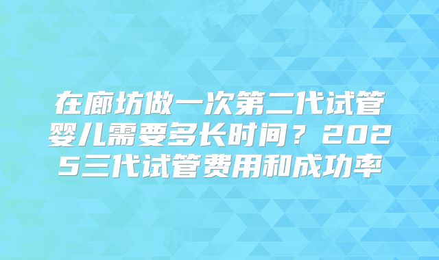 在廊坊做一次第二代试管婴儿需要多长时间？2025三代试管费用和成功率