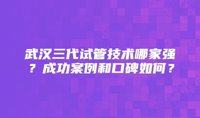 武汉三代试管技术哪家强？成功案例和口碑如何？