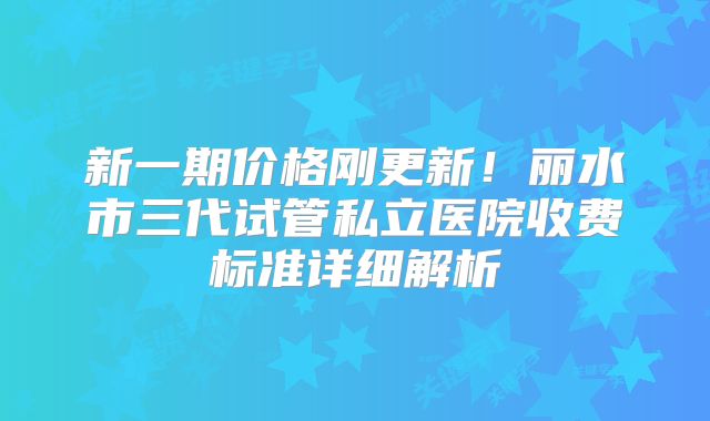 新一期价格刚更新！丽水市三代试管私立医院收费标准详细解析