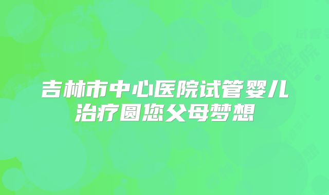 吉林市中心医院试管婴儿治疗圆您父母梦想