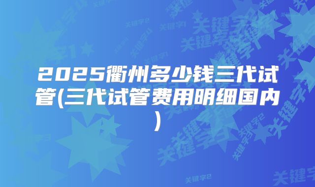 2025衢州多少钱三代试管(三代试管费用明细国内)