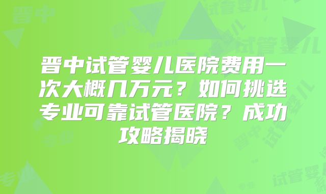 晋中试管婴儿医院费用一次大概几万元？如何挑选专业可靠试管医院？成功攻略揭晓