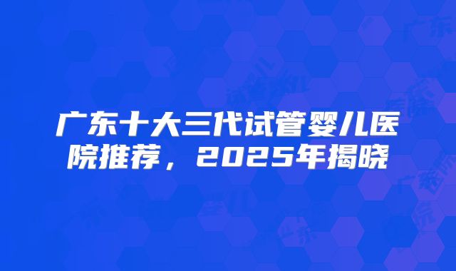 广东十大三代试管婴儿医院推荐，2025年揭晓