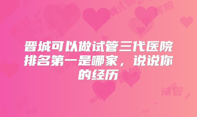 晋城可以做试管三代医院排名第一是哪家,说说你的经历
