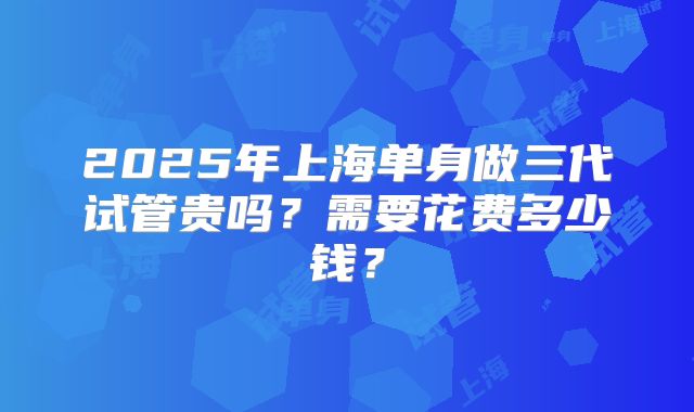 2025年上海单身做三代试管贵吗？需要花费多少钱？