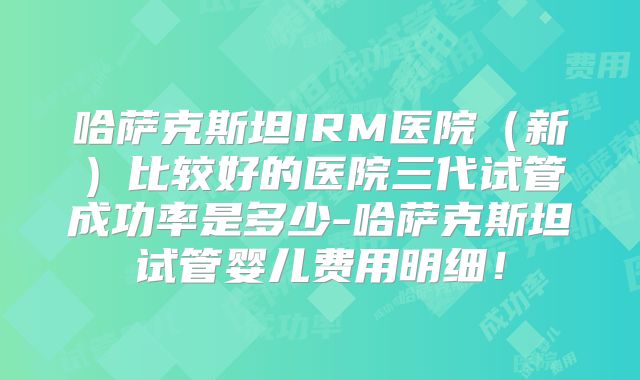 哈萨克斯坦IRM医院（新）比较好的医院三代试管成功率是多少-哈萨克斯坦试管婴儿费用明细！
