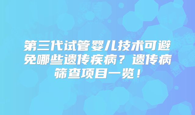 第三代试管婴儿技术可避免哪些遗传疾病?遗传病筛查项目一览!