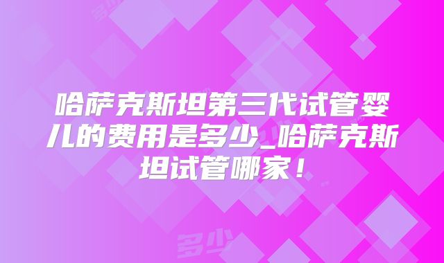 哈萨克斯坦第三代试管婴儿的费用是多少_哈萨克斯坦试管哪家！